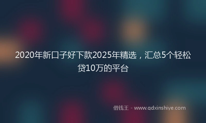 2020年新口子好下款2025年精选，汇总5个轻松贷10万的平台