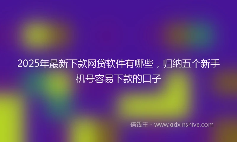 2025年最新下款网贷软件有哪些，归纳五个新手机号容易下款的口子