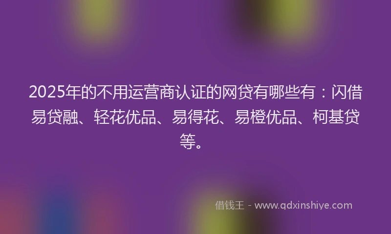 2025年的不用运营商认证的网贷有哪些有：闪借易贷融、轻花优品、易得花、易橙优品、柯基贷等。