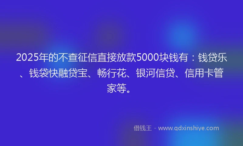 2025年的不查征信直接放款5000块钱有：钱贷乐、钱袋快融贷宝、畅行花、银河信贷、信用卡管家等。