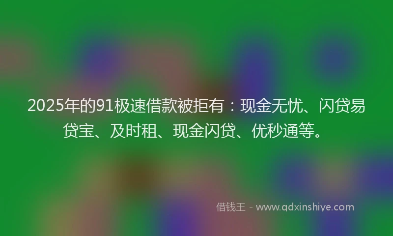 2025年的91极速借款被拒有：现金无忧、闪贷易贷宝、及时租、现金闪贷、优秒通等。