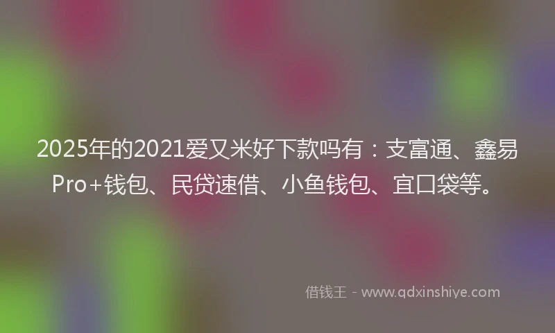2025年的2021爱又米好下款吗有：支富通、鑫易Pro+钱包、民贷速借、小鱼钱包、宜口袋等。