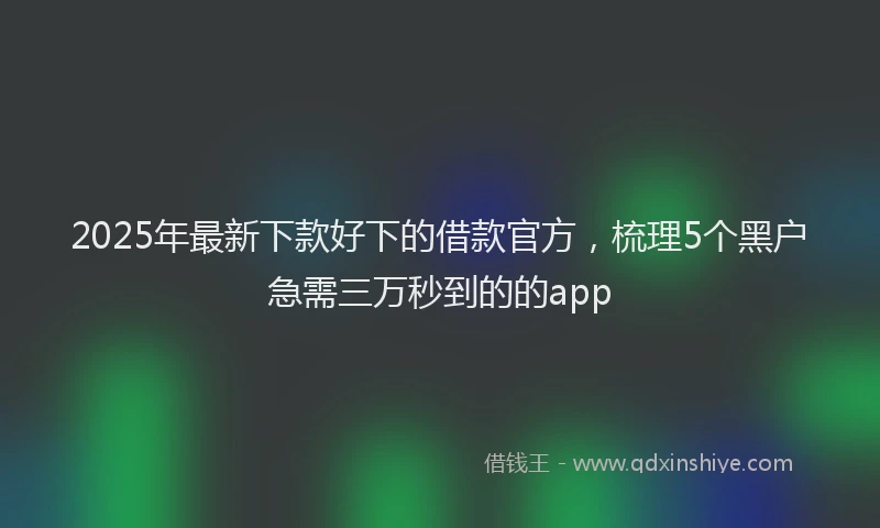 2025年最新下款好下的借款官方，梳理5个黑户急需三万秒到的的app