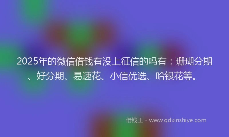 2025年的微信借钱有没上征信的吗有：珊瑚分期、好分期、易速花、小信优选、哈银花等。
