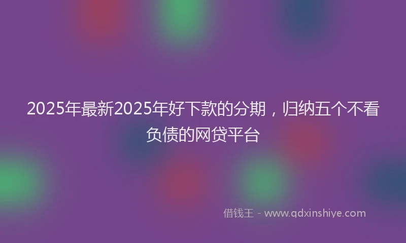 2025年最新2025年好下款的分期，归纳五个不看负债的网贷平台