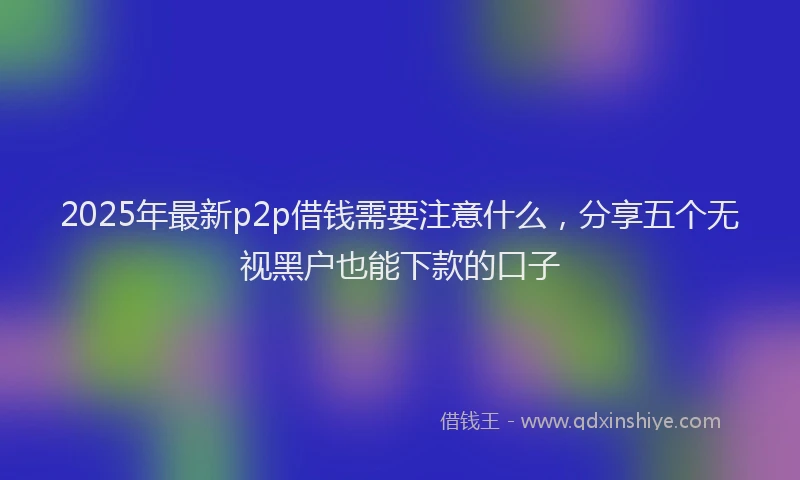 2025年最新p2p借钱需要注意什么，分享五个无视黑户也能下款的口子