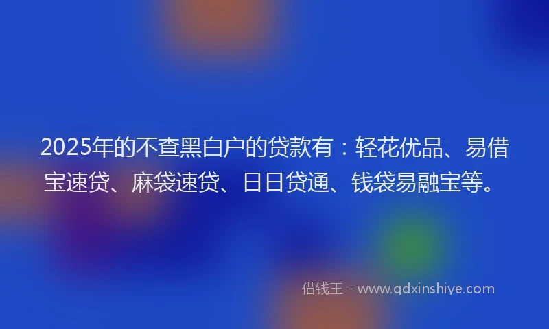 2025年的不查黑白户的贷款有：轻花优品、易借宝速贷、麻袋速贷、日日贷通、钱袋易融宝等。