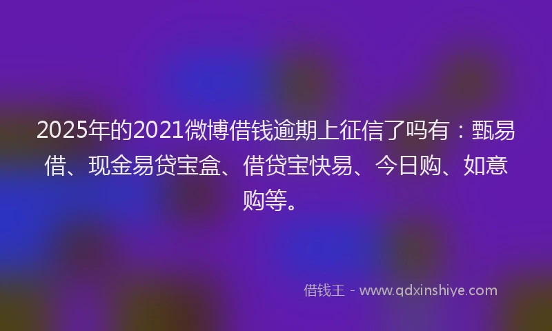 2025年的2021微博借钱逾期上征信了吗有：甄易借、现金易贷宝盒、借贷宝快易、今日购、如意购等。