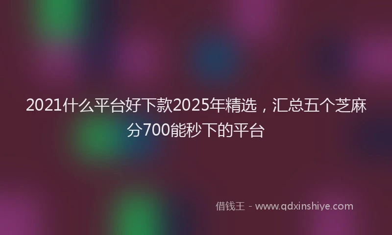 2021什么平台好下款2025年精选，汇总五个芝麻分700能秒下的平台