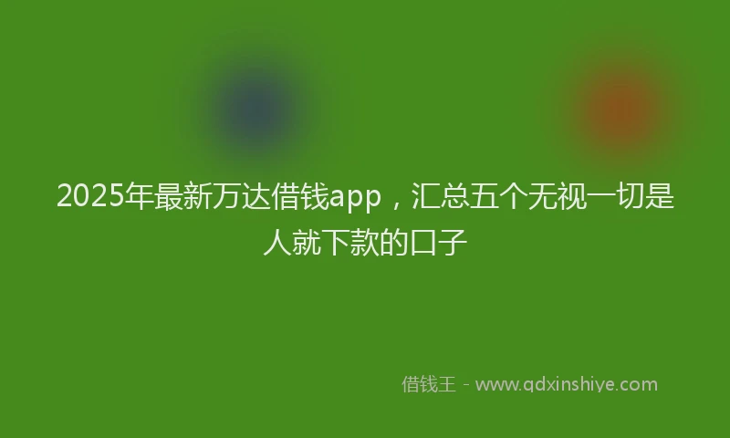 2025年最新万达借钱app，汇总五个无视一切是人就下款的口子