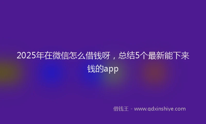 2025年在微信怎么借钱呀，总结5个最新能下来钱的app