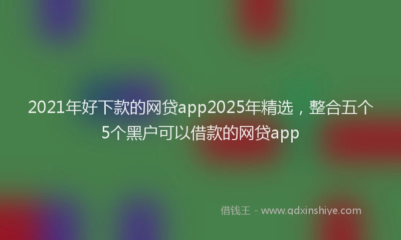 2021年好下款的网贷app2025年精选，整合五个5个黑户可以借款的网贷app