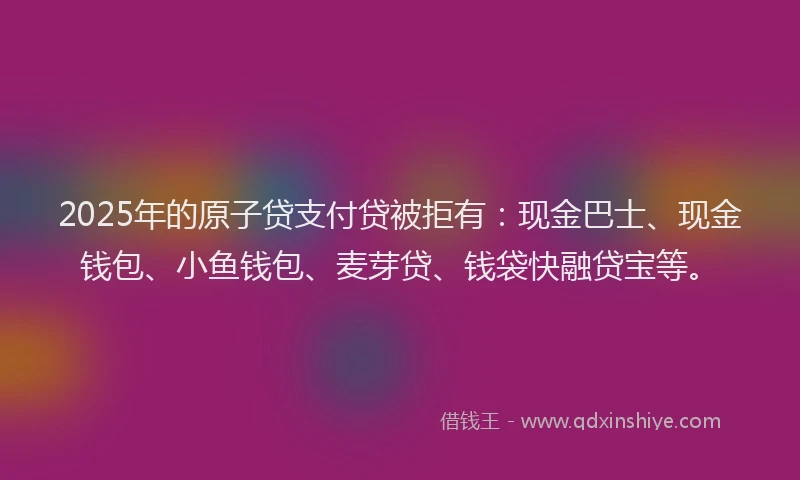 2025年的原子贷支付贷被拒有：现金巴士、现金钱包、小鱼钱包、麦芽贷、钱袋快融贷宝等。