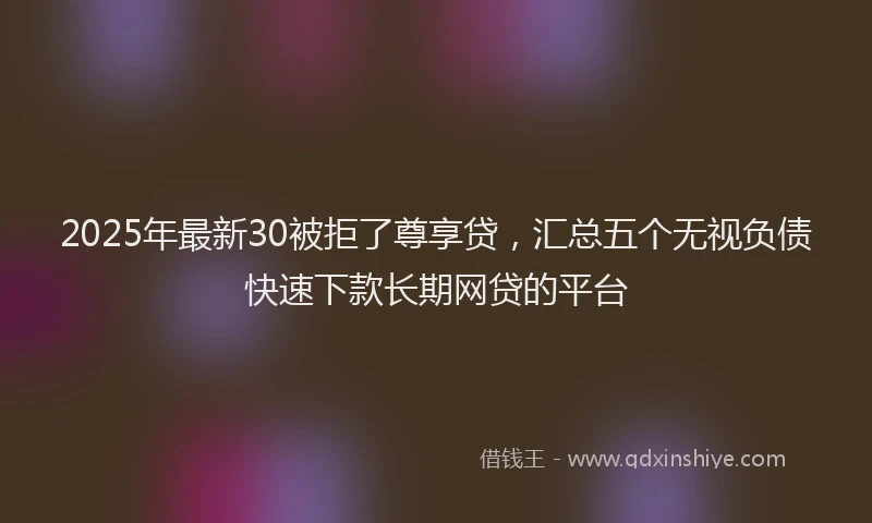 2025年最新30被拒了尊享贷，汇总五个无视负债快速下款长期网贷的平台