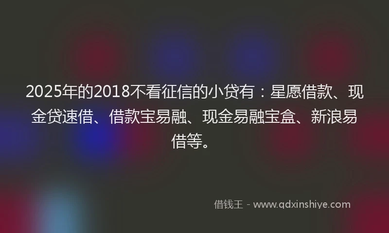 2025年的2018不看征信的小贷有：星愿借款、现金贷速借、借款宝易融、现金易融宝盒、新浪易借等。