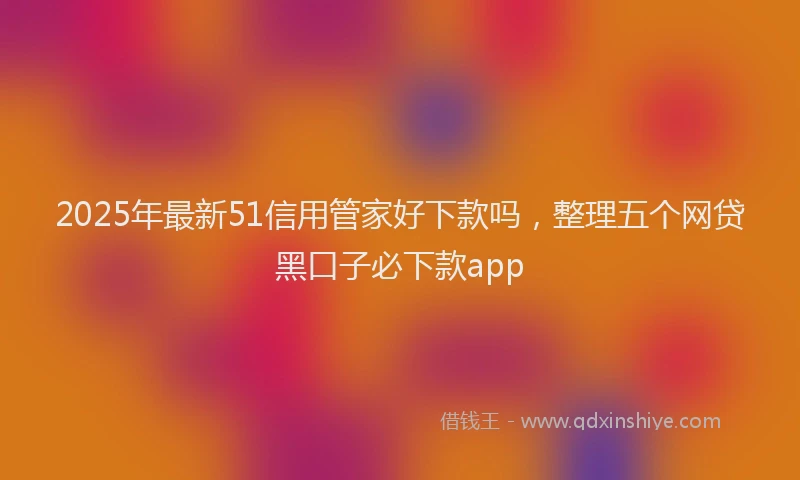2025年最新51信用管家好下款吗，整理五个网贷黑口子必下款app