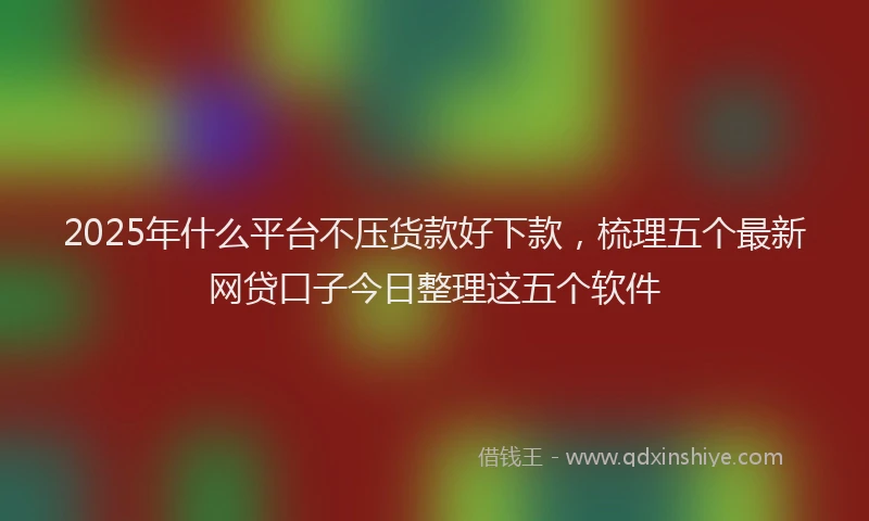 2025年什么平台不压货款好下款，梳理五个最新网贷口子今日整理这五个软件