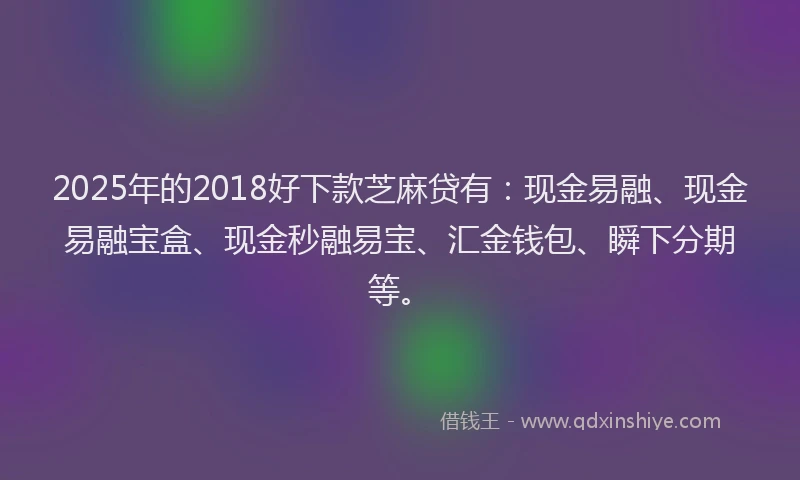 2025年的2018好下款芝麻贷有：现金易融、现金易融宝盒、现金秒融易宝、汇金钱包、瞬下分期等。