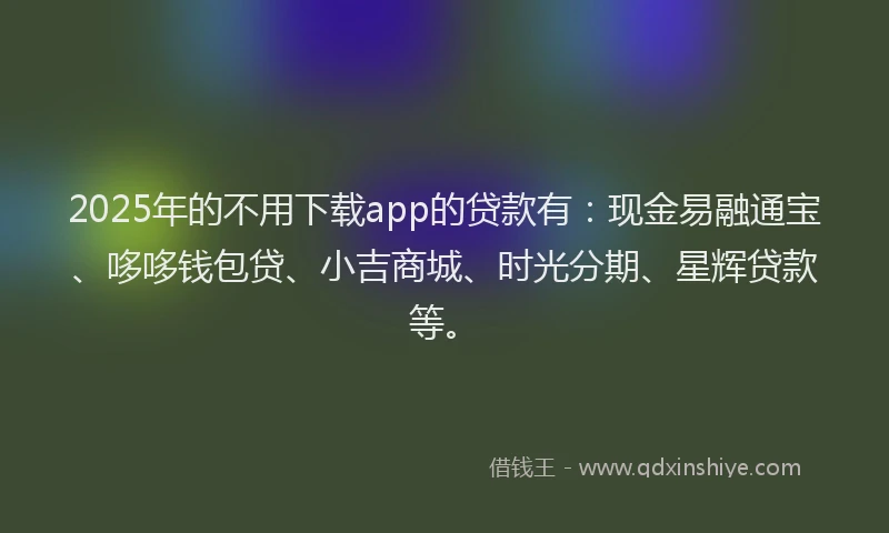 2025年的不用下载app的贷款有：现金易融通宝、哆哆钱包贷、小吉商城、时光分期、星辉贷款等。