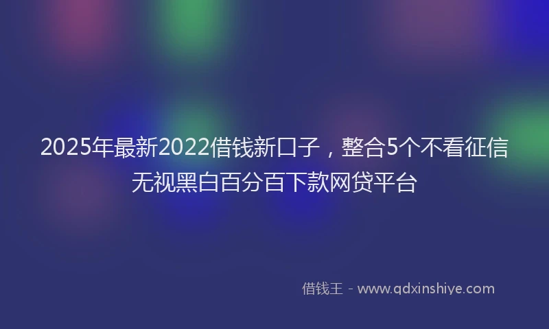 2025年最新2022借钱新口子，整合5个不看征信无视黑白百分百下款网贷平台
