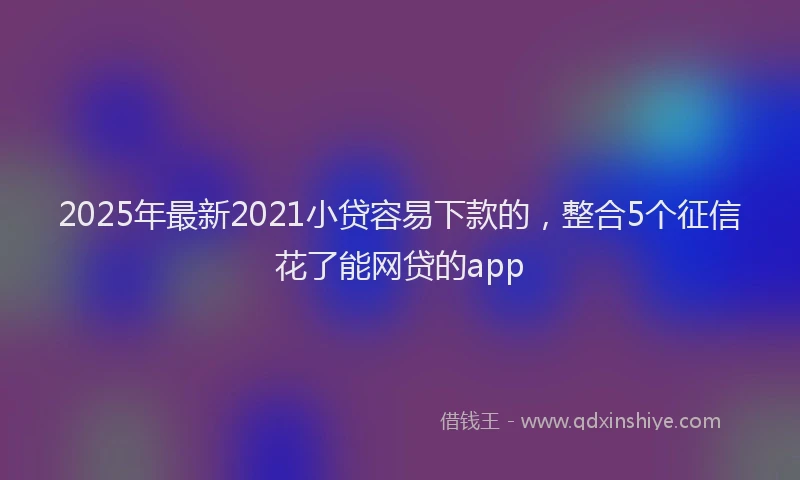 2025年最新2021小贷容易下款的，整合5个征信花了能网贷的app