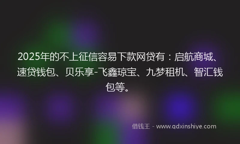 2025年的不上征信容易下款网贷有：启航商城、速贷钱包、贝乐享-飞鑫琼宝、九梦租机、智汇钱包等。