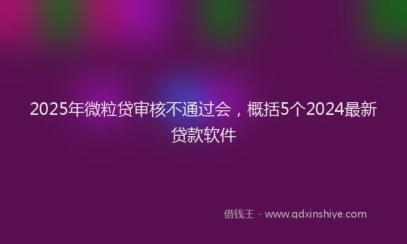 2025年微粒贷审核不通过会，概括5个2024最新贷款软件