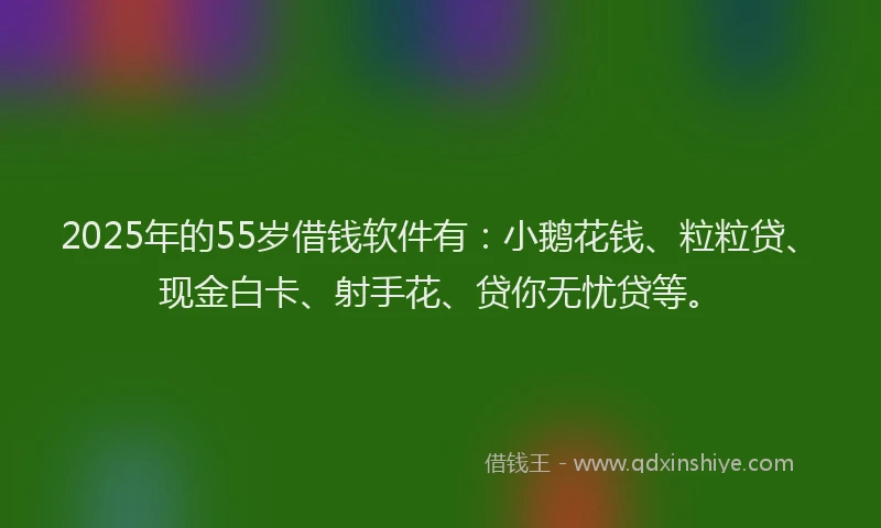 2025年的55岁借钱软件有：小鹅花钱、粒粒贷、现金白卡、射手花、贷你无忧贷等。