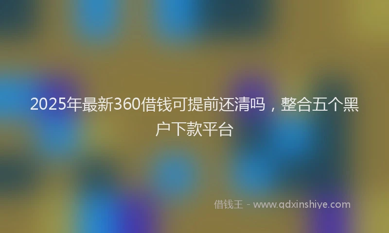 2025年最新360借钱可提前还清吗，整合五个黑户下款平台