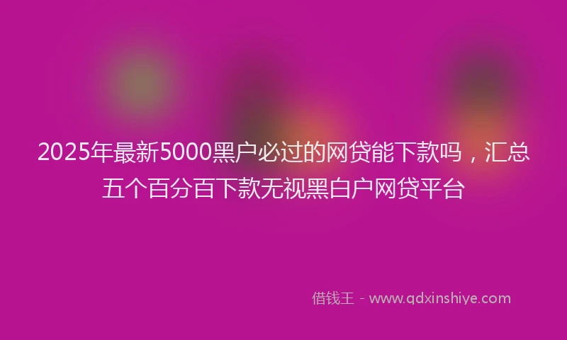 2025年最新5000黑户必过的网贷能下款吗，汇总五个百分百下款无视黑白户网贷平台