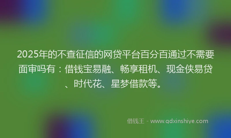 2025年的不查征信的网贷平台百分百通过不需要面审吗有：借钱宝易融、畅享租机、现金侠易贷、时代花、星梦借款等。
