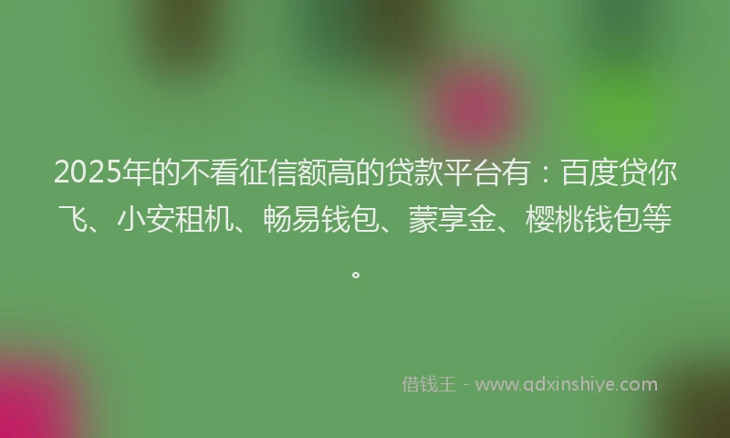 2025年的不看征信额高的贷款平台有：百度贷你飞、小安租机、畅易钱包、蒙享金、樱桃钱包等。