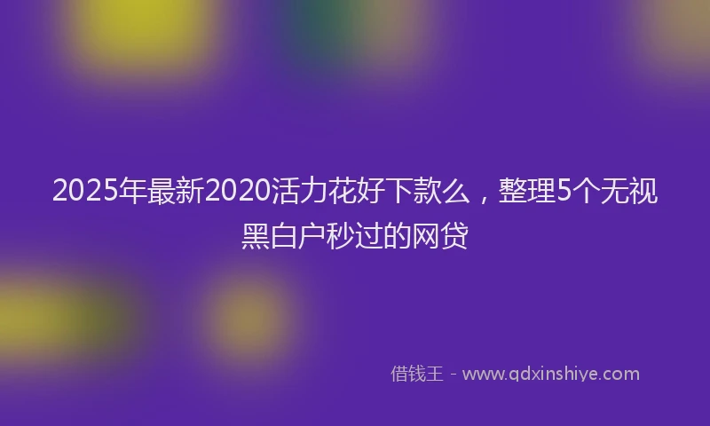 2025年最新2020活力花好下款么，整理5个无视黑白户秒过的网贷