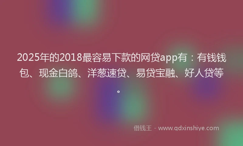 2025年的2018最容易下款的网贷app有：有钱钱包、现金白鸽、洋葱速贷、易贷宝融、好人贷等。