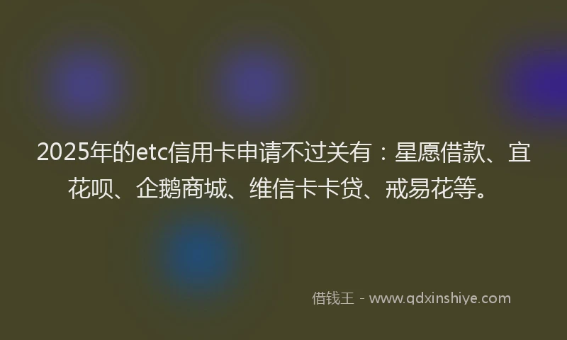 2025年的etc信用卡申请不过关有：星愿借款、宜花呗、企鹅商城、维信卡卡贷、戒易花等。