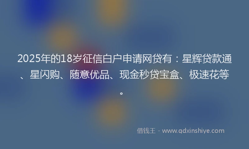 2025年的18岁征信白户申请网贷有：星辉贷款通、星闪购、随意优品、现金秒贷宝盒、极速花等。
