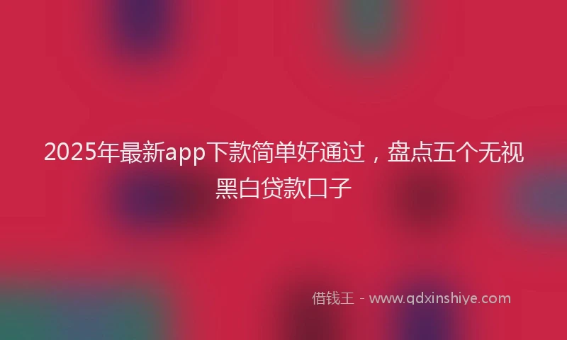 2025年最新app下款简单好通过，盘点五个无视黑白贷款口子