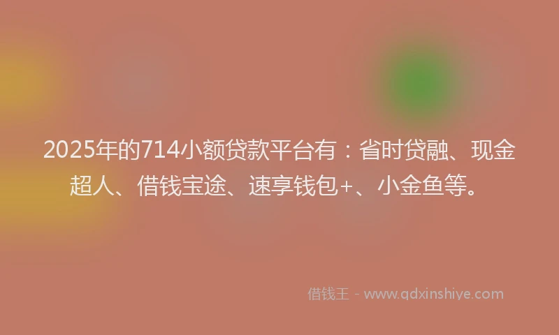 2025年的714小额贷款平台有：省时贷融、现金超人、借钱宝途、速享钱包+、小金鱼等。