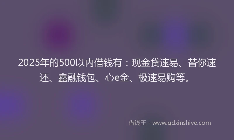 2025年的500以内借钱有：现金贷速易、替你速还、鑫融钱包、心e金、极速易购等。