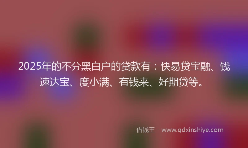 2025年的不分黑白户的贷款有：快易贷宝融、钱速达宝、度小满、有钱来、好期贷等。