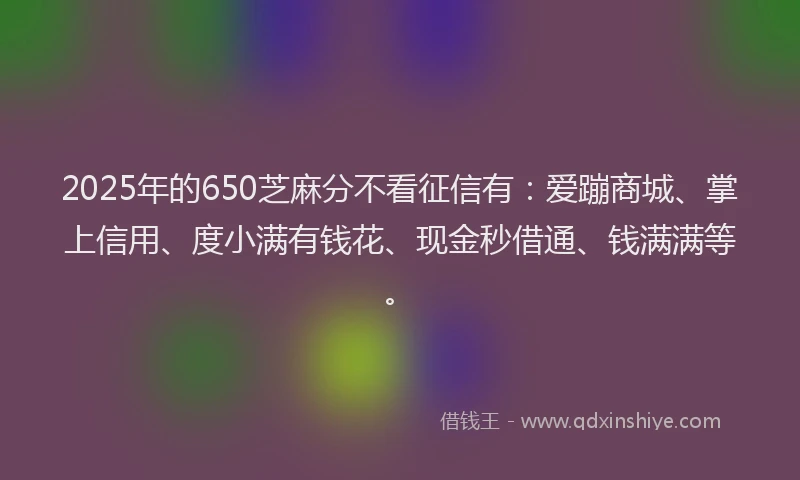 2025年的650芝麻分不看征信有：爱蹦商城、掌上信用、度小满有钱花、现金秒借通、钱满满等。