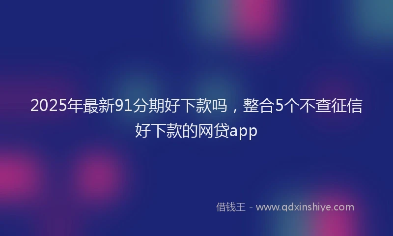 2025年最新91分期好下款吗，整合5个不查征信好下款的网贷app