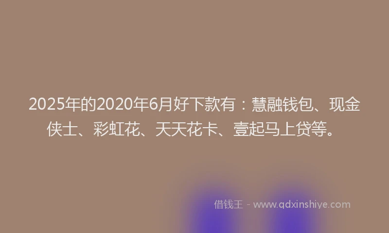 2025年的2020年6月好下款有：慧融钱包、现金侠士、彩虹花、天天花卡、壹起马上贷等。