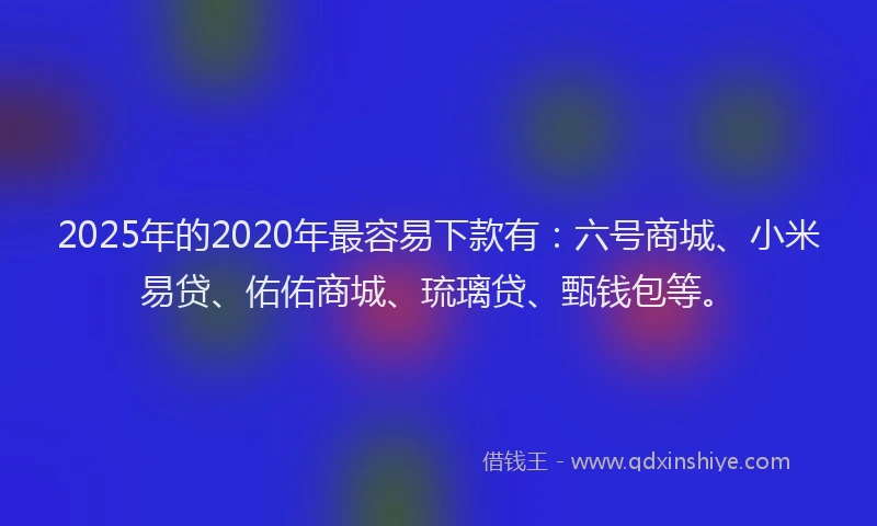 2025年的2020年最容易下款有：六号商城、小米易贷、佑佑商城、琉璃贷、甄钱包等。