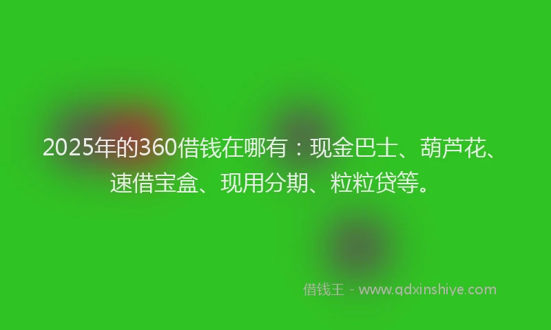 2025年的360借钱在哪有：现金巴士、葫芦花、速借宝盒、现用分期、粒粒贷等。