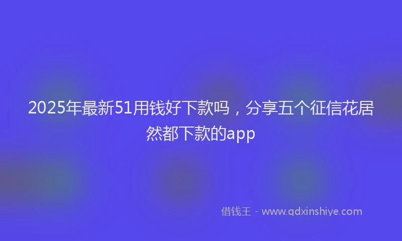 2025年最新51用钱好下款吗，分享五个征信花居然都下款的app