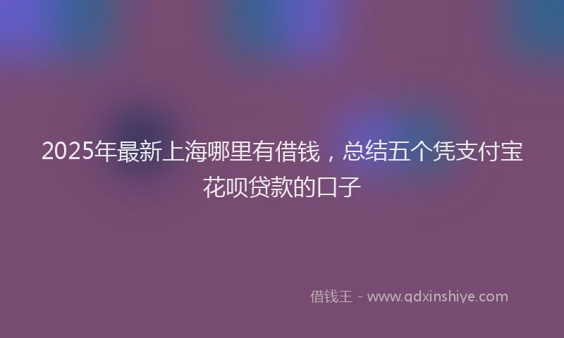 2025年最新上海哪里有借钱，总结五个凭支付宝花呗贷款的口子