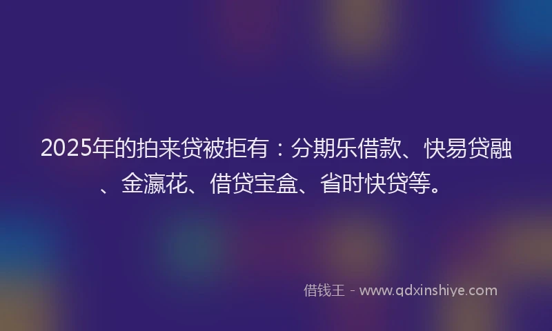 2025年的拍来贷被拒有：分期乐借款、快易贷融、金瀛花、借贷宝盒、省时快贷等。