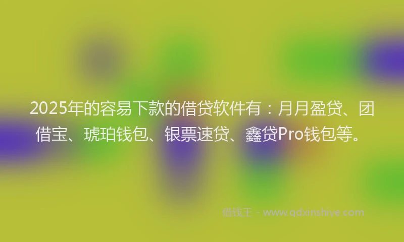 2025年的容易下款的借贷软件有：月月盈贷、团借宝、琥珀钱包、银票速贷、鑫贷Pro钱包等。