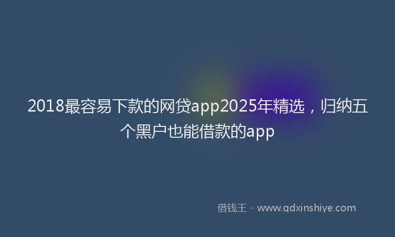 2018最容易下款的网贷app2025年精选，归纳五个黑户也能借款的app